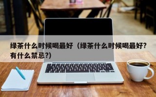 绿茶什么时候喝最好（绿茶什么时候喝最好?有什么禁忌?）