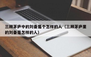 三顾茅庐中的刘备是个怎样的人（三顾茅庐里的刘备是怎样的人）