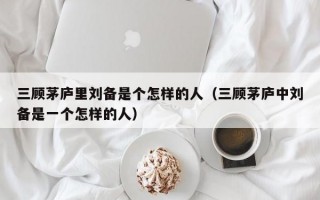 三顾茅庐里刘备是个怎样的人（三顾茅庐中刘备是一个怎样的人）