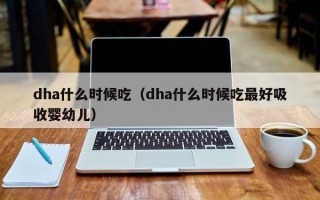 dha什么时候吃（dha什么时候吃最好吸收婴幼儿）