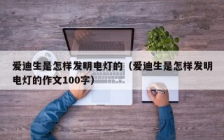 爱迪生是怎样发明电灯的（爱迪生是怎样发明电灯的作文100字）