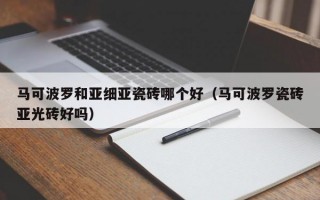 马可波罗和亚细亚瓷砖哪个好（马可波罗瓷砖亚光砖好吗）