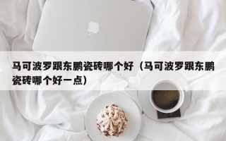 马可波罗跟东鹏瓷砖哪个好（马可波罗跟东鹏瓷砖哪个好一点）