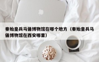 秦始皇兵马俑博物馆在哪个地方（秦始皇兵马俑博物馆在西安哪里）