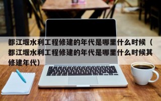 都江堰水利工程修建的年代是哪里什么时候（都江堰水利工程修建的年代是哪里什么时候其修建年代）