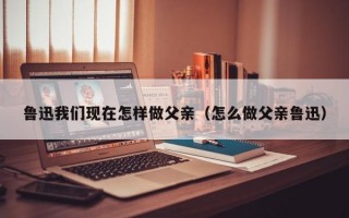 鲁迅我们现在怎样做父亲（怎么做父亲鲁迅）