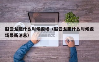 赵云龙胆什么时候返场（赵云龙胆什么时候返场最新消息）