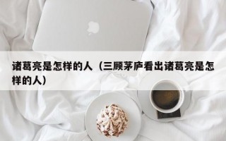 诸葛亮是怎样的人（三顾茅庐看出诸葛亮是怎样的人）