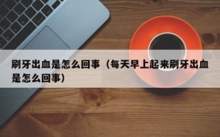 刷牙出血是怎么回事（每天早上起来刷牙出血是怎么回事）