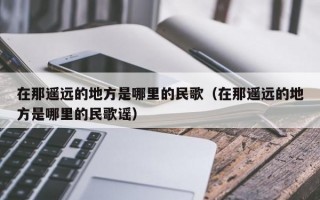 在那遥远的地方是哪里的民歌（在那遥远的地方是哪里的民歌谣）