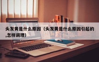 头发黄是什么原因（头发黄是什么原因引起的,怎样调理）