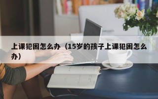 上课犯困怎么办（15岁的孩子上课犯困怎么办）