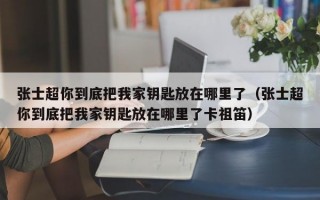 张士超你到底把我家钥匙放在哪里了（张士超你到底把我家钥匙放在哪里了卡祖笛）