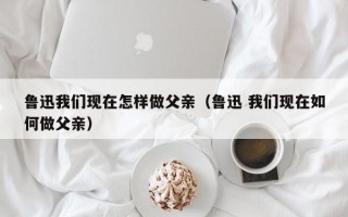 鲁迅我们现在怎样做父亲（鲁迅 我们现在如何做父亲）