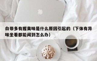 白带多有腥臭味是什么原因引起的（下体有异味坐着都能闻到怎么办）