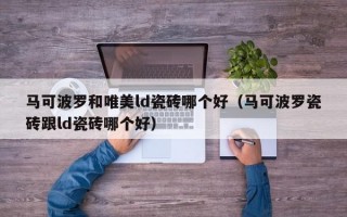 马可波罗和唯美ld瓷砖哪个好（马可波罗瓷砖跟ld瓷砖哪个好）