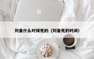 刘备什么时候死的（刘备死的时间）