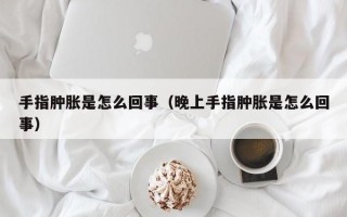 手指肿胀是怎么回事（晚上手指肿胀是怎么回事）