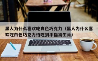 黑人为什么喜欢吃白色巧克力（黑人为什么喜欢吃白色巧克力怕吃到手指猜生肖）