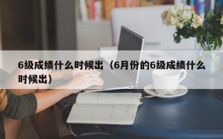 6级成绩什么时候出（6月份的6级成绩什么时候出）