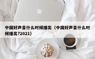 中国好声音什么时候播出（中国好声音什么时候播出?2021）