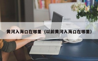 黄河入海口在哪里（以前黄河入海口在哪里）