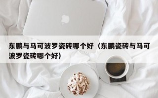 东鹏与马可波罗瓷砖哪个好（东鹏瓷砖与马可波罗瓷砖哪个好）