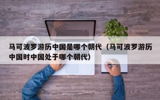 马可波罗游历中国是哪个朝代（马可波罗游历中国时中国处于哪个朝代）