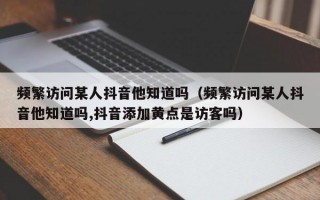 频繁访问某人抖音他知道吗（频繁访问某人抖音他知道吗,抖音添加黄点是访客吗）