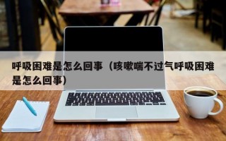 呼吸困难是怎么回事（咳嗽喘不过气呼吸困难是怎么回事）