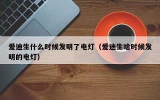 爱迪生什么时候发明了电灯（爱迪生啥时候发明的电灯）