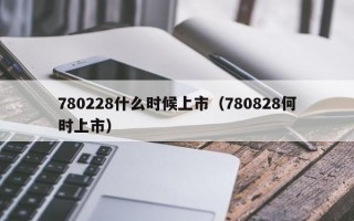 780228什么时候上市（780828何时上市）