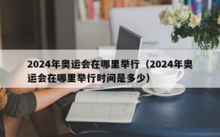 2024年奥运会在哪里举行（2024年奥运会在哪里举行时间是多少）