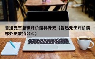 鲁迅先生怎样评价儒林外史（鲁迅先生评价儒林外史秉持公心）