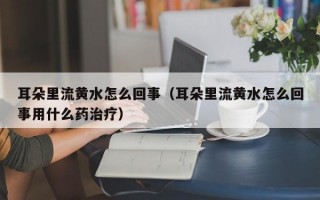 耳朵里流黄水怎么回事（耳朵里流黄水怎么回事用什么药治疗）