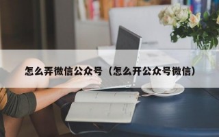 怎么弄微信公众号（怎么开公众号微信）