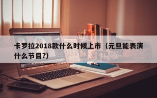 卡罗拉2018款什么时候上市（元旦能表演什么节目?）