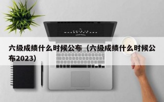 六级成绩什么时候公布（六级成绩什么时候公布2023）