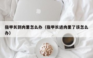 指甲长到肉里怎么办（指甲长进肉里了该怎么办）