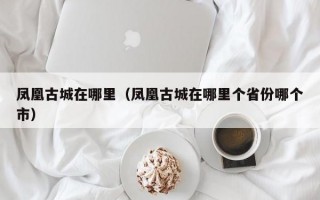 凤凰古城在哪里（凤凰古城在哪里个省份哪个市）