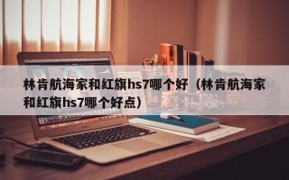 林肯航海家和红旗hs7哪个好（林肯航海家和红旗hs7哪个好点）