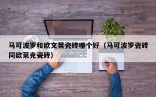 马可波罗和欧文莱瓷砖哪个好（马可波罗瓷砖同欧莱克瓷砖）