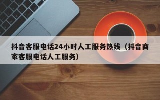 抖音客服电话24小时人工服务热线（抖音商家客服电话人工服务）