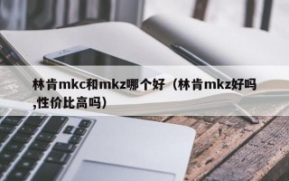 林肯mkc和mkz哪个好（林肯mkz好吗,性价比高吗）