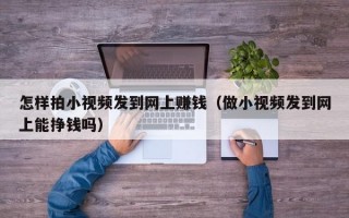 怎样拍小视频发到网上赚钱（做小视频发到网上能挣钱吗）