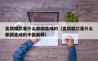 宫颈糜烂是什么原因造成的（宫颈糜烂是什么原因造成的中医解释）