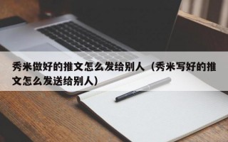 秀米做好的推文怎么发给别人（秀米写好的推文怎么发送给别人）