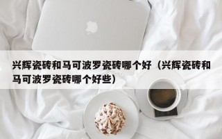 兴辉瓷砖和马可波罗瓷砖哪个好（兴辉瓷砖和马可波罗瓷砖哪个好些）