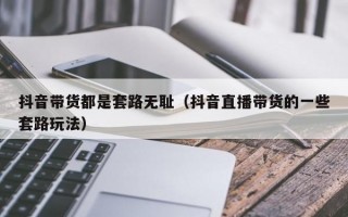 抖音带货都是套路无耻（抖音直播带货的一些套路玩法）