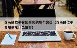 兵马俑位于秦始皇陵的哪个方位（兵马俑位于秦始皇陵什么位置）